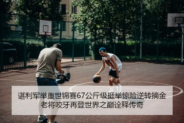 谌利军举重世锦赛67公斤级挺举惊险逆转摘金 老将咬牙再登世界之巅诠释传奇